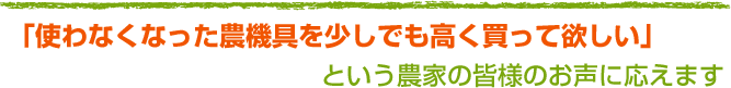 「使わなくなった農機具を少しでも高く買って欲しい」という農家の皆様のお声に応えます